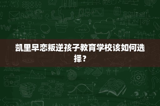 凯里早恋叛逆孩子教育学校该如何选择? 凯里早恋叛逆孩子教育学校该如何选择?