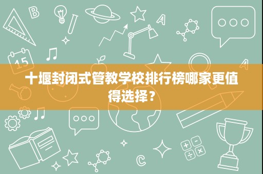 十堰封闭式管教学校排行榜哪家更值得选择? 十堰封闭式管教学校排行榜哪家更值得选择?