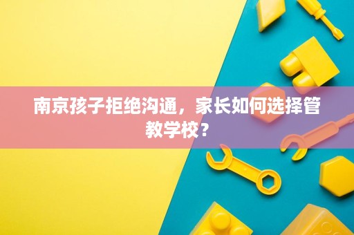 南京孩子拒绝沟通，家长如何选择管教学校？