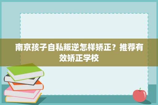 南京孩子自私叛逆怎样矫正?推荐有效矫正学校 南京孩子自私叛逆怎样矫正?推荐有效矫正学校