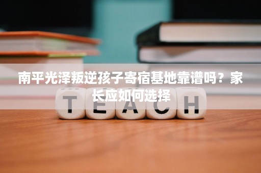 南平光泽叛逆孩子寄宿基地靠谱吗？家长应如何选择