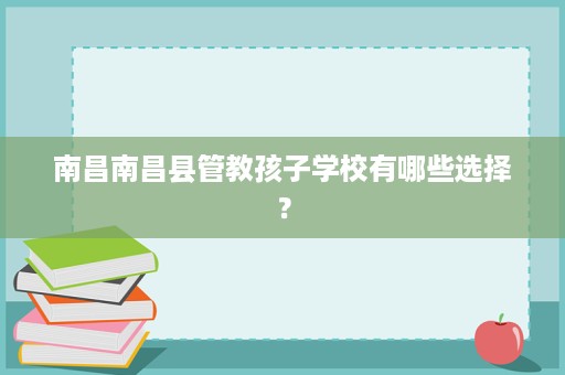 南昌南昌县管教孩子学校有哪些选择? 南昌南昌县管教孩子学校有哪些选择?