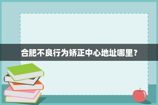 合肥不良行为矫正中心地址哪里? 合肥不良行为矫正中心地址哪里?