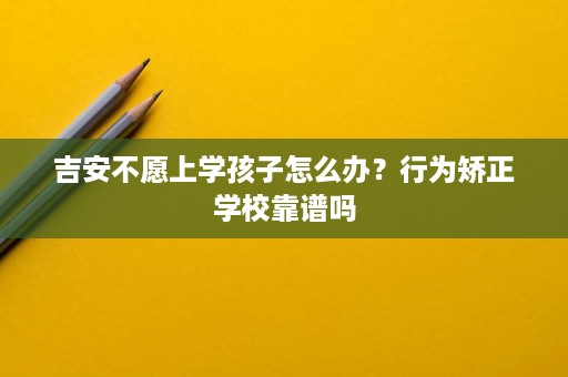 吉安不愿上学孩子怎么办？行为矫正学校靠谱吗
