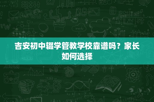 吉安初中辍学管教学校靠谱吗？家长如何选择