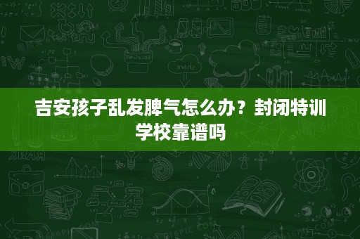 吉安孩子乱发脾气怎么办?封闭特训学校靠谱吗 吉安孩子乱发脾气怎么办?封闭特训学校靠谱吗