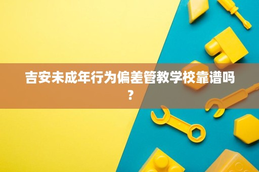 吉安未成年行为偏差管教学校靠谱吗? 吉安未成年行为偏差管教学校靠谱吗?