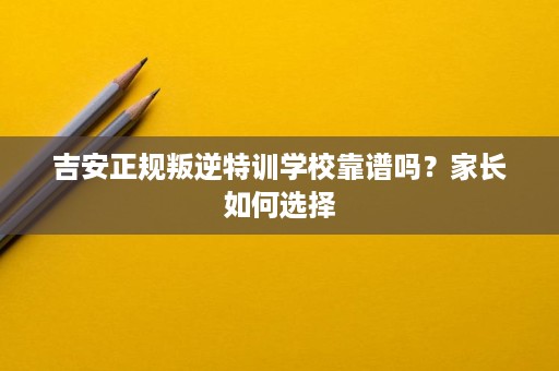 吉安正规叛逆特训学校靠谱吗?家长如何选择 吉安正规叛逆特训学校靠谱吗?家长如何选择