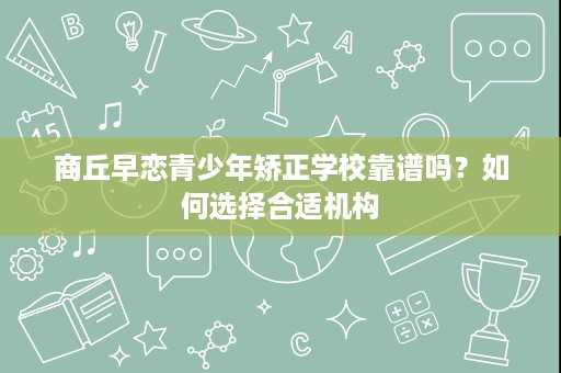 商丘早恋青少年矫正学校靠谱吗?如何选择合适机构 商丘早恋青少年矫正学校靠谱吗?如何选择合适机构