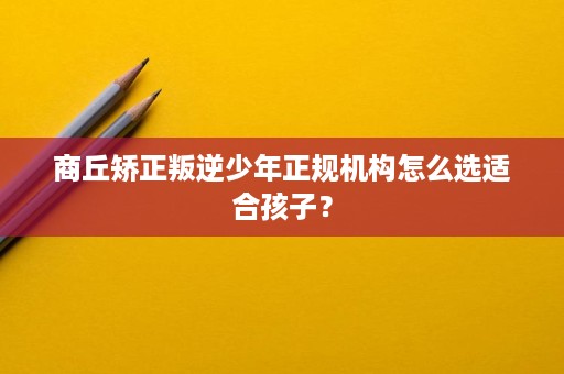 商丘矫正叛逆少年正规机构怎么选适合孩子? 商丘矫正叛逆少年正规机构怎么选适合孩子?
