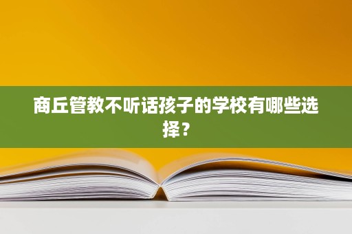 商丘管教不听话孩子的学校有哪些选择? 商丘管教不听话孩子的学校有哪些选择?