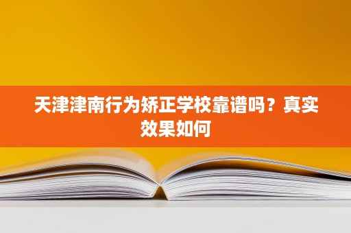 天津津南行为矫正学校靠谱吗?真实效果如何 天津津南行为矫正学校靠谱吗?真实效果如何
