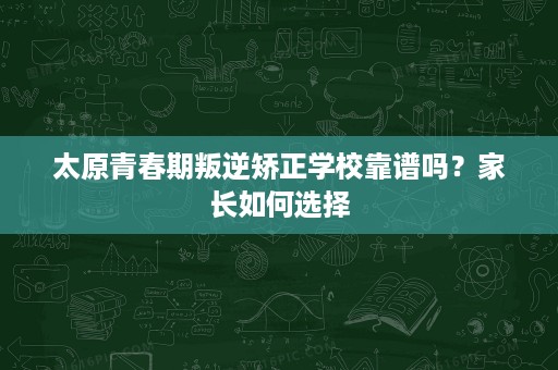 太原青春期叛逆矫正学校靠谱吗?家长如何选择 太原青春期叛逆矫正学校靠谱吗?家长如何选择