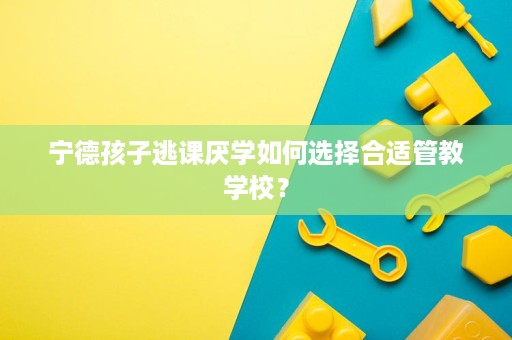 宁德孩子逃课厌学如何选择合适管教学校? 宁德孩子逃课厌学如何选择合适管教学校?