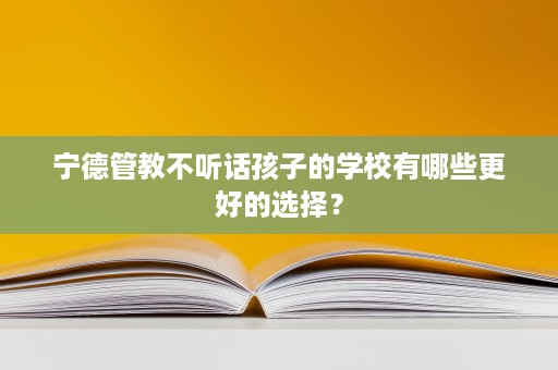 宁德管教不听话孩子的学校有哪些更好的选择？