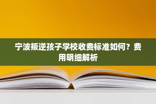 宁波叛逆孩子学校收费标准如何?费用明细解析 宁波叛逆孩子学校收费标准如何?费用明细解析