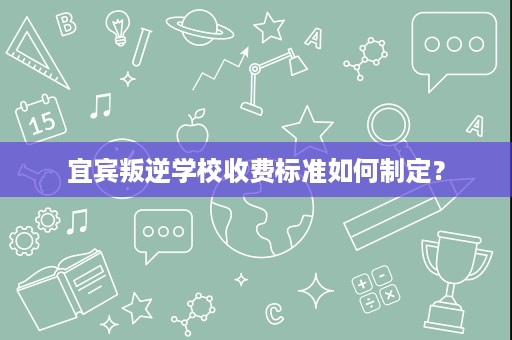 宜宾叛逆学校收费标准如何制定? 宜宾叛逆学校收费标准如何制定?