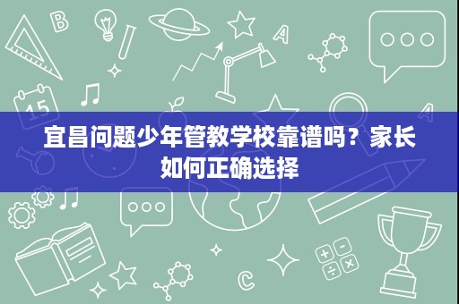 宜昌问题少年管教学校靠谱吗?家长如何正确选择 宜昌问题少年管教学校靠谱吗?家长如何正确选择