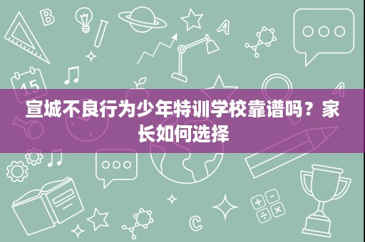 宣城不良行为少年特训学校靠谱吗?家长如何选择 宣城不良行为少年特训学校靠谱吗?家长如何选择
