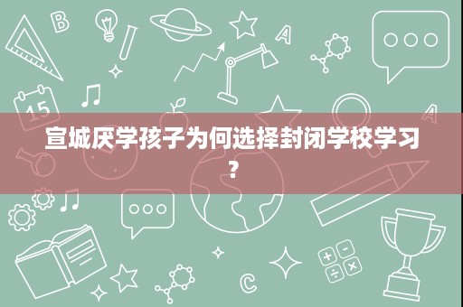 宣城厌学孩子为何选择封闭学校学习? 宣城厌学孩子为何选择封闭学校学习?