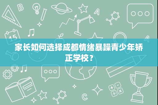 家长如何选择成都情绪暴躁青少年矫正学校? 家长如何选择成都情绪暴躁青少年矫正学校?