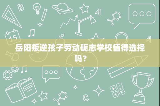 岳阳叛逆孩子劳动砺志学校值得选择吗? 岳阳叛逆孩子劳动砺志学校值得选择吗?