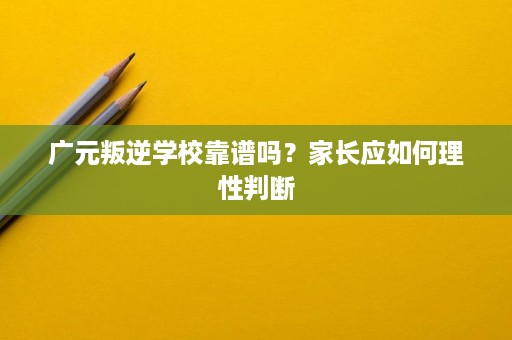 广元叛逆学校靠谱吗?家长应如何理性判断 广元叛逆学校靠谱吗?家长应如何理性判断