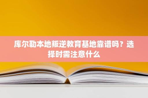 库尔勒本地叛逆教育基地靠谱吗?选择时需注意什么 库尔勒本地叛逆教育基地靠谱吗?选择时需注意什么