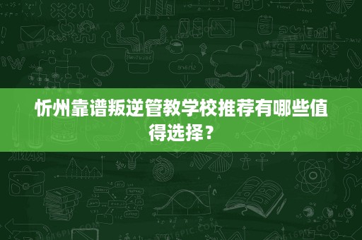 忻州靠谱叛逆管教学校推荐有哪些值得选择？