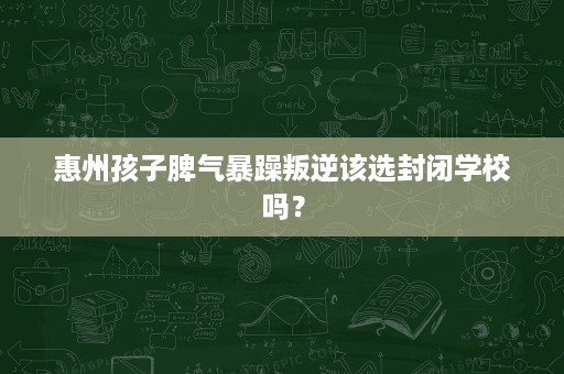 惠州孩子脾气暴躁叛逆该选封闭学校吗? 惠州孩子脾气暴躁叛逆该选封闭学校吗?