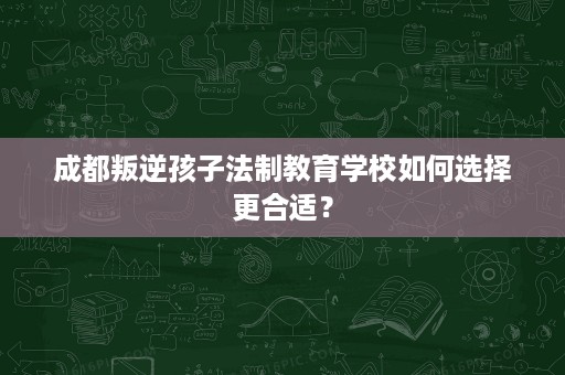 成都叛逆孩子法制教育学校如何选择更合适？