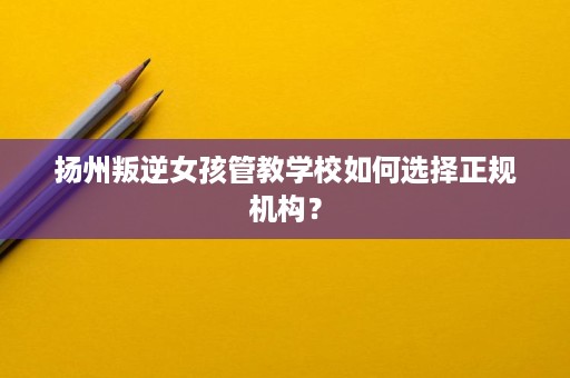扬州叛逆女孩管教学校如何选择正规机构? 扬州叛逆女孩管教学校如何选择正规机构?