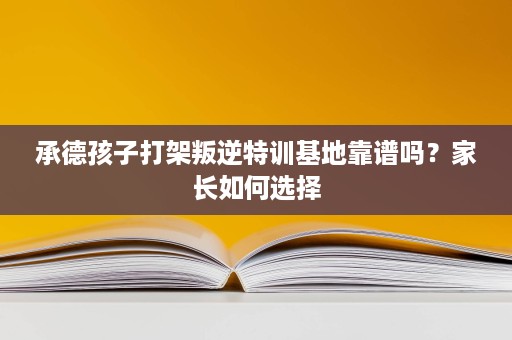 承德孩子打架叛逆特训基地靠谱吗?家长如何选择 承德孩子打架叛逆特训基地靠谱吗?家长如何选择