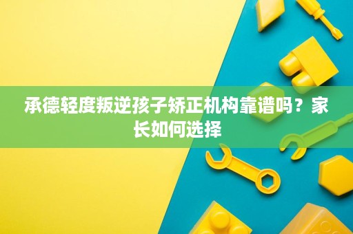 承德轻度叛逆孩子矫正机构靠谱吗?家长如何选择 承德轻度叛逆孩子矫正机构靠谱吗?家长如何选择