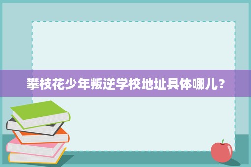攀枝花少年叛逆学校地址具体哪儿? 攀枝花少年叛逆学校地址具体哪儿?