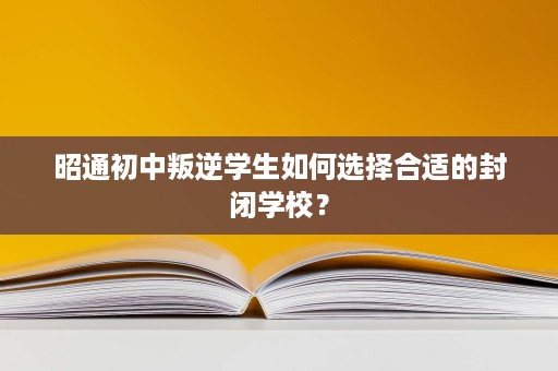 昭通初中叛逆学生如何选择合适的封闭学校? 昭通初中叛逆学生如何选择合适的封闭学校?
