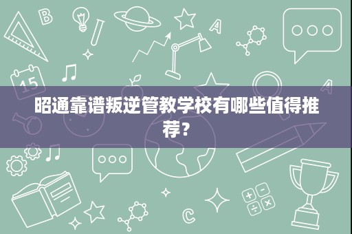 昭通靠谱叛逆管教学校有哪些值得推荐? 昭通靠谱叛逆管教学校有哪些值得推荐?