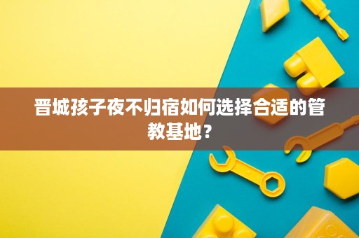 晋城孩子夜不归宿如何选择合适的管教基地？