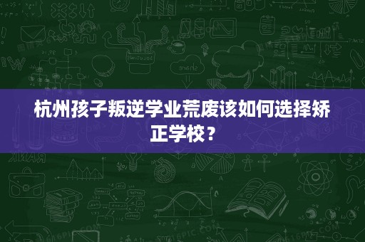 杭州孩子叛逆学业荒废该如何选择矫正学校? 杭州孩子叛逆学业荒废该如何选择矫正学校?