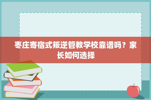 枣庄寄宿式叛逆管教学校靠谱吗?家长如何选择 枣庄寄宿式叛逆管教学校靠谱吗?家长如何选择