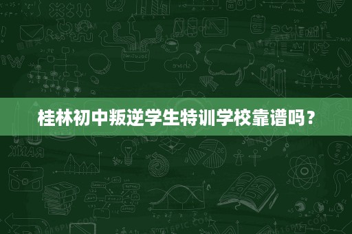 桂林初中叛逆学生特训学校靠谱吗? 桂林初中叛逆学生特训学校靠谱吗?