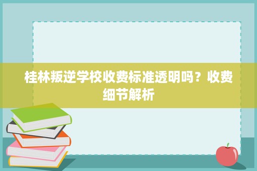 桂林叛逆学校收费标准透明吗?收费细节解析 桂林叛逆学校收费标准透明吗?收费细节解析