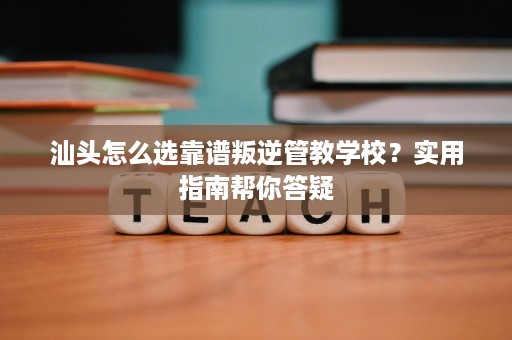 汕头怎么选靠谱叛逆管教学校?实用指南帮你答疑 汕头怎么选靠谱叛逆管教学校?实用指南帮你答疑
