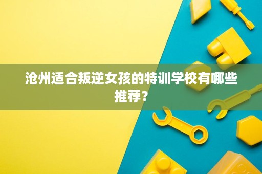沧州适合叛逆女孩的特训学校有哪些推荐? 沧州适合叛逆女孩的特训学校有哪些推荐?