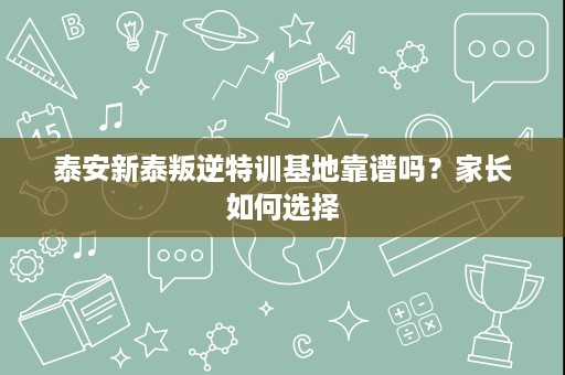 泰安新泰叛逆特训基地靠谱吗?家长如何选择 泰安新泰叛逆特训基地靠谱吗?家长如何选择