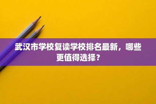 武汉市学校复读学校排名最新,哪些更值得选择? 武汉市学校复读学校排名最新,哪些更值得选择?
