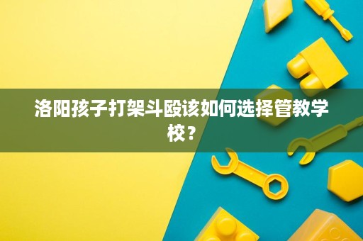 洛阳孩子打架斗殴该如何选择管教学校? 洛阳孩子打架斗殴该如何选择管教学校?