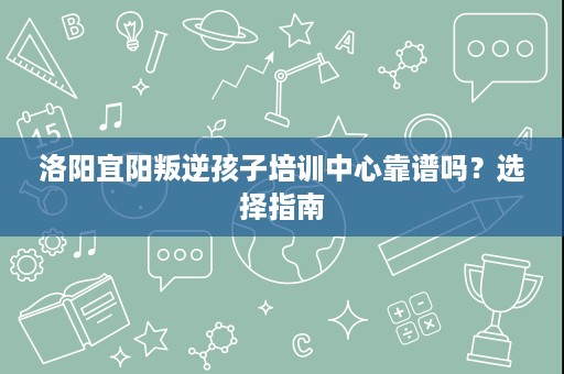 洛阳宜阳叛逆孩子培训中心靠谱吗?选择指南 洛阳宜阳叛逆孩子培训中心靠谱吗?选择指南