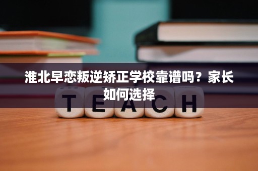 淮北早恋叛逆矫正学校靠谱吗?家长如何选择 淮北早恋叛逆矫正学校靠谱吗?家长如何选择