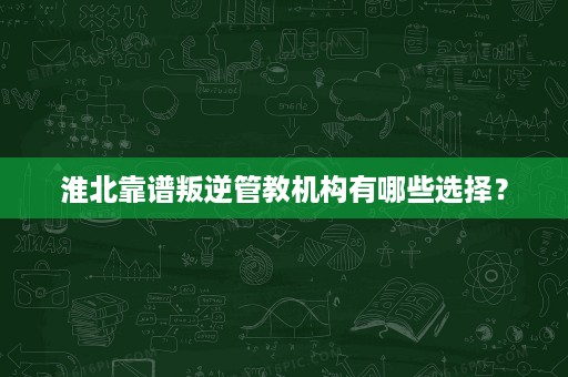 淮北靠谱叛逆管教机构有哪些选择? 淮北靠谱叛逆管教机构有哪些选择?